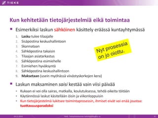 Kun kehitetään tietojärjestelmiä eikä toimintaa 
 Esimerkiksi laskun sähköinen käsittely eräässä kuntayhtymässä 
1. Lasku tulee tilaajalle 
2. Sisäpostina keskushallintoon 
3. Skannataan 
4. Sähköpostina takaisin 
5. Tilaajan asiatarkastus 
6. Sähköpostina esimiehelle 
7. Esimiehen hyväksyntä 
8. Sähköpostina keskushallintoon 
9. Maksetaan (usein myöhässä viivästyskorkojen kera) 
 Laskun maksaminen saisi kestää vain viisi päivää 
 Kukaan ei voi olla sairas, matkalla, koulutuksessa, tehdä oikeita töitään 
 Käytännössä laskut käsitellään öisin ja viikonloppuisin 
 Kun tietojärjestelmä lukitsee toimintaprosessin, ihmiset eivät voi enää joustaa: 
tuottavuusparadoksi 
19.11.2014 TIEKE Tietoyhteiskunnan kehittämiskeskus ry 21 
 