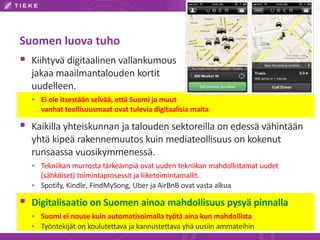 Suomen luova tuho 
 Kiihtyvä digitaalinen vallankumous 
jakaa maailmantalouden kortit 
uudelleen. 
 Ei ole itsestään selvää, että Suomi ja muut 
vanhat teollisuusmaat ovat tulevia digitaalisia maita 
 Kaikilla yhteiskunnan ja talouden sektoreilla on edessä vähintään 
yhtä kipeä rakennemuutos kuin mediateollisuus on kokenut 
runsaassa vuosikymmenessä. 
 Tekniikan murrosta tärkeämpiä ovat uuden tekniikan mahdollistamat uudet 
(sähköiset) toimintaprosessit ja liiketoimintamallit. 
 Spotify, Kindle, FindMySong, Uber ja AirBnB ovat vasta alkua 
 Digitalisaatio on Suomen ainoa mahdollisuus pysyä pinnalla 
 Suomi ei nouse kuin automatisoimalla työtä aina kun mahdollista 
 Työntekijät on koulutettava ja kannustettava yhä uusiin ammateihin 
 