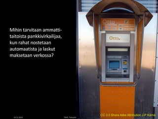 Mihin tarvitaan ammatti-taitoista 
pankkivirkailijaa, 
kun rahat nostetaan 
automaatista ja laskut 
maksetaan verkossa? 
CC 3.0 Share Alike Attribution J-P Kärnä 
19.11.2014 TIEKE Tietoyhteiskunnan kehittämiskeskus ry 25 
 