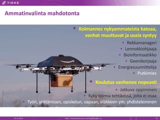 Ammatinvalinta mahdotonta 
 Kolmannes nykyammateista katoaa, 
vanhat muuttuvat ja uusia syntyy 
 Rekkamanageri 
 Lennokkiohjaaja 
 Bioinformaatikko 
 Geenikorjaaja 
 Energiasuunnittelija 
 Putkimies 
 Koulutus vanhenee nopeasti 
 Jatkuva oppiminen 
 Kyky toimia tehtävissä, joita ei osaa 
 Työn, yrittämisen, opiskelun, vapaan, eläkkeen ym. yhdisteleminen 
19.11.2014 TIEKE Tietoyhteiskunnan kehittämiskeskus ry 31 
 