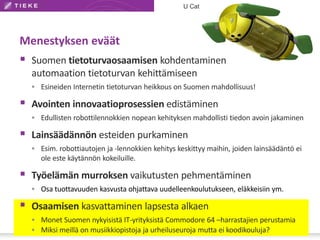 U Cat 
Menestyksen eväät 
 Suomen tietoturvaosaamisen kohdentaminen 
automaation tietoturvan kehittämiseen 
 Esineiden Internetin tietoturvan heikkous on Suomen mahdollisuus! 
 Avointen innovaatioprosessien edistäminen 
 Edullisten robottilennokkien nopean kehityksen mahdollisti tiedon avoin jakaminen 
 Lainsäädännön esteiden purkaminen 
 Esim. robottiautojen ja -lennokkien kehitys keskittyy maihin, joiden lainsäädäntö ei 
ole este käytännön kokeiluille. 
 Työelämän murroksen vaikutusten pehmentäminen 
 Osa tuottavuuden kasvusta ohjattava uudelleenkoulutukseen, eläkkeisiin ym. 
 Osaamisen kasvattaminen lapsesta alkaen 
 Monet Suomen nykyisistä IT-yrityksistä Commodore 64 –harrastajien perustamia 
 Miksi meillä on musiikkiopistoja ja urheiluseuroja mutta ei koodikouluja? 
 