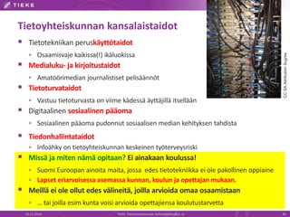 Tietoyhteiskunnan kansalaistaidot 
 Tietotekniikan peruskäyttötaidot 
 Osaamisvaje kaikissa(!) ikäluokissa 
 Medialuku- ja kirjoitustaidot 
 Amatöörimedian journalistiset pelisäännöt 
 Tietoturvataidot 
 Vastuu tietoturvasta on viime kädessä äyttäjillä itsellään 
 Digitaalinen sosiaalinen pääoma 
 Sosiaalinen pääoma pudonnut sosiaalisen median kehityksen tahdista 
 Tiedonhallintataidot 
 Infoähky on tietoyhteiskunnan keskeinen työterveysriski 
 Missä ja miten nämä opitaan? Ei ainakaan koulussa! 
 Suomi Euroopan ainoita maita, jossa edes tietotekniikka ei ole pakollinen oppiaine 
 Lapset eriarvoisessa asemassa kunnan, koulun ja opettajanmukaan. 
 Meillä ei ole ollut edes välineitä, joilla arvioida omaa osaamistaan 
 … tai joilla esim kunta voisi arvioida opettajiensa koulutustarvetta 
CC SA Attribution Sugree 
19.11.2014 TIEKE Tietoyhteiskunnan kehittämiskeskus ry 36 
 
