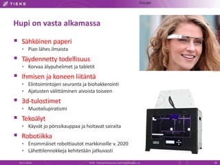 Hupi on vasta alkamassa 
 Sähköinen paperi 
 Pian lähes ilmaista 
 Täydennetty todellisuus 
 Korvaa älypuhelimet ja tabletit 
 Ihmisen ja koneen liitäntä 
 Elintoimintojen seuranta ja biohakkerointi 
 Ajatusten välittäminen aivoista toiseen 
 3d-tulostimet 
 Muotoilupiratismi 
 Tekoälyt 
 Käyvät jo pörssikauppaa ja hoitavat sairaita 
 Robotiikka 
 Ensimmäiset robottiautot markkinoille v. 2020 
 Lähettilennokkeja kehitetään jatkuvasti 
Google 
19.11.2014 TIEKE Tietoyhteiskunnan kehittämiskeskus ry 38 
 