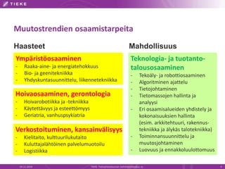 Muutostrendien osaamistarpeita 
Haasteet Mahdollisuus 
Teknologia- ja tuotanto-talousosaaminen 
- Tekoäly- ja robottiosaaminen 
- Algoritminen ajattelu 
- Tietojohtaminen 
- Tietomassojen hallinta ja 
analyysi 
- Eri osaamisalueiden yhdistely ja 
kokonaisuuksien hallinta 
(esim. arkkitehtuuri, rakennus-tekniikka 
ja älykäs talotekniikka) 
- Toiminnansuunnittelu ja 
muutosjohtaminen 
- Luovuus ja ennakkoluulottomuus 
Ympäristöosaaminen 
- Raaka-aine- ja energiatehokkuus 
- Bio- ja geenitekniikka 
- Yhdyskuntasuunnittelu, liikennetekniikka 
Hoivaosaaminen, gerontologia 
- Hoivarobotiikka ja -tekniikka 
- Käytettävyys ja esteettömyys 
- Geriatria, vanhuspsykiatria 
Verkostoituminen, kansainvälisyys 
- Kielitaito, kulttuurilukutaito 
- Kuluttajalähtöinen palvelumuotoilu 
- Logistiikka 
19.11.2014 TIEKE Tietoyhteiskunnan kehittämiskeskus ry 4 
 