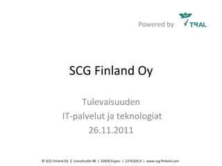 Powered	
  by	
  




                               SCG	
  Finland	
  Oy	
  

                                Tulevaisuuden	
  
                     	
  IT-­‐palvelut	
  ja	
  teknologiat	
  	
  
                                  26.11.2011	
  

©	
  SCG	
  Finland	
  Oy	
  	
  |	
  	
  LinnoitusAe	
  4B	
  	
  |	
  	
  02650	
  Espoo	
  	
  |	
  	
  2276326-­‐0	
  	
  |	
  	
  www.scg-­‐ﬁnland.com	
  
 