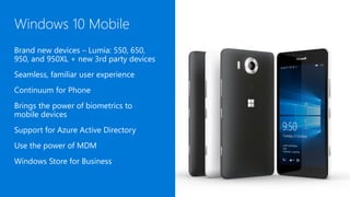 Windows 10 Mobile
Brand new devices – Lumia: 550, 650,
950, and 950XL + new 3rd party devices
Seamless, familiar user experience
Continuum for Phone
Brings the power of biometrics to
mobile devices
Support for Azure Active Directory
Use the power of MDM
Windows Store for Business
 