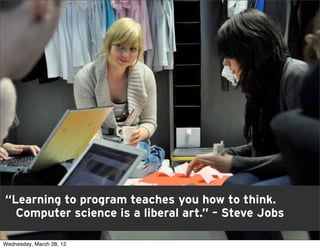 “Learning to program teaches you how to think.
  Computer science is a liberal art.” – Steve Jobs

Wednesday, March 28, 12
 