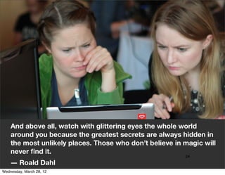 And above all, watch with glittering eyes the whole world
    around you because the greatest secrets are always hidden in
    the most unlikely places. Those who don’t believe in magic will
    never ﬁnd it.
                                                         24
    ― Roald Dahl
Wednesday, March 28, 12
 