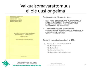Valkuaisomavarattomuus
ei ole uusi ongelma
Marjukka Lamminen
marjukka.lamminen@helsinki.fi
11
Sama ongelma, hieman eri syyt:
- Nyt: rehu- ja ruokaturva, huoltovarmuus,
hintojen heilahtelu, ravinnekuormitus,
kestävyyden parantaminen
- 1984: Maatalouden ylituotannon
vähentäminen, huoltovarmuus, maaseudun
työllisyyden tukeminen
Samantyyppiset ratkaisut nyt ja 1984:
 
