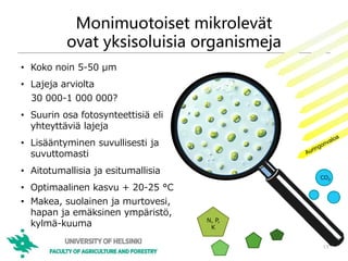 Monimuotoiset mikrolevät
ovat yksisoluisia organismeja
• Koko noin 5-50 μm
• Lajeja arviolta
30 000-1 000 000?
• Suurin osa fotosynteettisiä eli
yhteyttäviä lajeja
• Lisääntyminen suvullisesti ja
suvuttomasti
• Aitotumallisia ja esitumallisia
• Optimaalinen kasvu + 20-25 °C
• Makea, suolainen ja murtovesi,
hapan ja emäksinen ympäristö,
kylmä-kuuma
13
CO2
N, P,
K
 