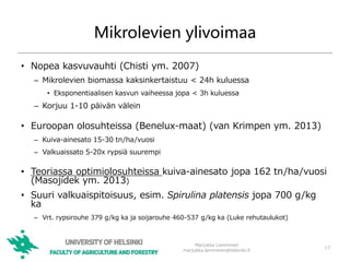 Mikrolevien ylivoimaa
• Nopea kasvuvauhti (Chisti ym. 2007)
– Mikrolevien biomassa kaksinkertaistuu < 24h kuluessa
• Eksponentiaalisen kasvun vaiheessa jopa < 3h kuluessa
– Korjuu 1-10 päivän välein
• Euroopan olosuhteissa (Benelux-maat) (van Krimpen ym. 2013)
– Kuiva-ainesato 15-30 tn/ha/vuosi
– Valkuaissato 5-20x rypsiä suurempi
• Teoriassa optimiolosuhteissa kuiva-ainesato jopa 162 tn/ha/vuosi
(Masojídek ym. 2013)
• Suuri valkuaispitoisuus, esim. Spirulina platensis jopa 700 g/kg
ka
– Vrt. rypsirouhe 379 g/kg ka ja soijarouhe 460-537 g/kg ka (Luke rehutaulukot)
17
Marjukka Lamminen
marjukka.lamminen@helsinki.fi
 