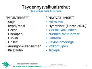Täydennysvalkuaisrehut
Käsitellään tällä luennolla
”PERINTEISET”
• Soija
• Rypsi/rapsi
• Herne
• Härkäpapu
• Lupiini
• Linssit
• Auringonkukansiemen
• Kalajauho
”INNOVATIIVISET”
• Mikrolevä
• Hyönteiset (luento 26.4.)
• Yksisoluvalkuainen
• Nurmen sivutuotteet
• Limaska
• Ceyloninmoringa
• Valkomulperi
• Jatropa
Marjukka Lamminen
marjukka.lamminen@helsinki.fi
2
 
