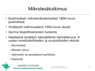 Mikrolevätutkimus
• Ensimmäiset mikrolevätutkimukset 1800-luvun
puolivälissä
• Virallisesti tutkimusalana 1950-luvun alusta
• Ajurina biopolttoaineiden tuotanto
• Haasteena leväöljyn taloudellinen kannattavuus 
uusien sovelluskohteiden ja sivutuotteiden etsintä
– Ravintolisät
– Eläinten rehut
– Jätevesien ja savukaasun puhdistus
– Pigmentit
20
Marjukka Lamminen
marjukka.lamminen@helsinki.fi
 