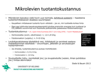 Mikrolevien tuotantokustannus
• Mikrolevien kasvatus vielä hyvin uusi toimiala, kehittyvä systeemi – haasteena
tuotantomittakaavan skaalaus suurempaan
– Kaupallisen mittakaavan tuotanto hyvin vähäistä – jos on, niin tuotteella korkea hinta
– Pieni osa tutkituista kasvatussysteemeistä kuluttaa enemmän energiaa kuin tuottavat ja
CO2-päästöt suuremmat kuin fossiilisilla polttoaineilla (pääasiassa fotobioreaktoreja)
• Tuotantokustannus - vrt. rypsin hinta Suomessa 2017: 0,41 €/kg (VYR) – huom! Maataloustuet
– Kiertovesiallas (avoin, ulkoilmassa): n. 1,6-1,8 €/kg
– Fotobioreaktori (suljettu): n. 9-10 €/kg
• Levänkasvatuksessa käytettävä vesi, hiilidioksidi ja ravinteet saatava
mahdollisimman edullisesti – sivuvirtojen, jätteiden ja savukaasujen
hyödyntäminen
– Jos ilmaista, tuotantokustannus putoaa merkittävästi:
• Kiertovesiallas n. 0,3-0,4 €/kg
• Fotobioreaktori n. 3,8 €/kg
• Sivutuotteilla (rehu, ravintolisät jne.) ja sivupalveluilla (vesien, ilman puhdistus
jne.) hintaa alemmaksi!
Marjukka Lamminen
marjukka.lamminen@helsinki.fi
21
Kustannus-
arviot
vaihtelevat
lähteittäin,
jopa ~70
€/kg!
Slade & Bauen 2013
 