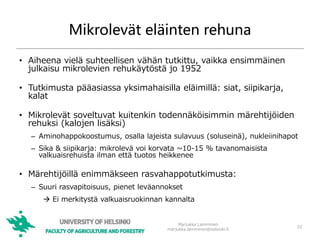 Mikrolevät eläinten rehuna
• Aiheena vielä suhteellisen vähän tutkittu, vaikka ensimmäinen
julkaisu mikrolevien rehukäytöstä jo 1952
• Tutkimusta pääasiassa yksimahaisilla eläimillä: siat, siipikarja,
kalat
• Mikrolevät soveltuvat kuitenkin todennäköisimmin märehtijöiden
rehuksi (kalojen lisäksi)
– Aminohappokoostumus, osalla lajeista sulavuus (soluseinä), nukleiinihapot
– Sika & siipikarja: mikrolevä voi korvata ~10-15 % tavanomaisista
valkuaisrehuista ilman että tuotos heikkenee
• Märehtijöillä enimmäkseen rasvahappotutkimusta:
– Suuri rasvapitoisuus, pienet leväannokset
 Ei merkitystä valkuaisruokinnan kannalta
22
Marjukka Lamminen
marjukka.lamminen@helsinki.fi
 