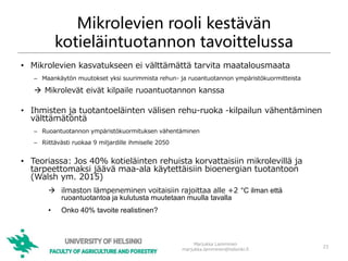 Mikrolevien rooli kestävän
kotieläintuotannon tavoittelussa
• Mikrolevien kasvatukseen ei välttämättä tarvita maatalousmaata
– Maankäytön muutokset yksi suurimmista rehun- ja ruoantuotannon ympäristökuormitteista
 Mikrolevät eivät kilpaile ruoantuotannon kanssa
• Ihmisten ja tuotantoeläinten välisen rehu-ruoka -kilpailun vähentäminen
välttämätöntä
– Ruoantuotannon ympäristökuormituksen vähentäminen
– Riittävästi ruokaa 9 miljardille ihmiselle 2050
• Teoriassa: Jos 40% kotieläinten rehuista korvattaisiin mikrolevillä ja
tarpeettomaksi jäävä maa-ala käytettäisiin bioenergian tuotantoon
(Walsh ym. 2015)
 ilmaston lämpeneminen voitaisiin rajoittaa alle +2 °C ilman että
ruoantuotantoa ja kulutusta muutetaan muulla tavalla
• Onko 40% tavoite realistinen?
23
Marjukka Lamminen
marjukka.lamminen@helsinki.fi
 