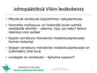Johtopäätöksiä Viikin leväkokeista
• Mikrolevät soveltuvat lypsylehmien valkuaisrehuksi
• Huonohko maittavuus voi heikentää levien syöntiä
yksittäisillä lehmillä – rakenne, haju vai maku? Rehun
rakeistus voisi auttaa!
• Rypsiin verrattuna mikrolevien maidontuotantovaste
hieman heikompi
• Soijaan verrattuna mikrolevien maidontuotantovaste on
(vähintään) yhtä hyvä
• Levälajilla on merkitystä – Spirulina lupaavin?
27
Marjukka Lamminen
marjukka.lamminen@helsinki.fi
 