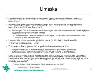 Limaska
• Käyttökohteita: bioenergian tuotanto, (jäte)vesien puhdistus, rehut ja
lannoitteet
• Harvestointiprosessi yksinkertaisempi kuin mikrolevillä  nopeammin
toteuttamiskelpoinen, halvempi
– Baliban ym. 2013: Limaskasta valmistettujen biopolttoaineiden hinta kilpailukykyinen
öljypohjaisten polttoaineiden kanssa
• Limaskan hinta 50 $/tn kuiva-ainetta? ≈ 0,06 €/kg ka – HUOM! Mihin julkaisussa ilmoitettu hinta
perustuu ja onko realistinen arvio?
• Limaskoilla ei vahamaista pintakerrosta (kutikula) kuten kasveilla
 kuivuu nopeammin – etu!
• Toistaiseksi Euroopassa ei kaupallista limaskan tuotantoa
– Pohjois-Amerikassa, Australiassa ja kehitysmaissa käytössä jätevesien
puhdistuksessa, kehitysmaissa käytössä myös rehuna ja lannoitteena
• Oma ajatus: voitaisiinko maatalouden rehevöittävää vaikutusta vähentää
kierrättämällä vesistöjen ylimäärätyppeä ja –fosforia takaisin hyötykäyttöön
limaskojen avulla?
Marjukka Lamminen
marjukka.lamminen@helsinki.fi
33
Cheng & Stomp 2009, Baliban ym. 2013, van Krimpen ym. 2013
 