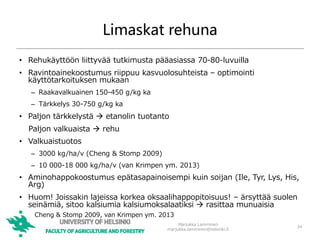 Limaskat rehuna
• Rehukäyttöön liittyvää tutkimusta pääasiassa 70-80-luvuilla
• Ravintoainekoostumus riippuu kasvuolosuhteista – optimointi
käyttötarkoituksen mukaan
– Raakavalkuainen 150-450 g/kg ka
– Tärkkelys 30-750 g/kg ka
• Paljon tärkkelystä  etanolin tuotanto
Paljon valkuaista  rehu
• Valkuaistuotos
– 3000 kg/ha/v (Cheng & Stomp 2009)
– 10 000-18 000 kg/ha/v (van Krimpen ym. 2013)
• Aminohappokoostumus epätasapainoisempi kuin soijan (Ile, Tyr, Lys, His,
Arg)
• Huom! Joissakin lajeissa korkea oksaalihappopitoisuus! – ärsyttää suolen
seinämiä, sitoo kalsiumia kalsiumoksalaatiksi  rasittaa munuaisia
Marjukka Lamminen
marjukka.lamminen@helsinki.fi
34
Cheng & Stomp 2009, van Krimpen ym. 2013
 
