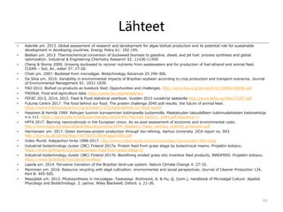 Lähteet
• Adentle ym. 2013. Global assessment of research and development for algae biofuel production and its potential role for sustainable
development in developing countries. Energy Policy 61: 182-195.
• Baliban ym. 2013. Thermochemical conversion of duckweed biomass to gasoline, diesel, and jet fuel: process synthesis and global
optimization. Industrial & Engineering Chemistry Research 52: 11436-11450.
• Cheng & Stomp 2009. Growing duckweed to recover nutrients from wastewaters and for production of fuel ethanol and animal feed.
CLEAN – Soil, Air, water 37: 17-26.
• Chisti ym. 2007. Biodiesel from microalgae. Biotechnology Advances 25:294-306.
• Da Silva ym. 2010. Variability in environmental impacts of Brazilian soybean according to crop production and transport scenarios. Journal
of Environmental Management 91: 1831-1839.
• FAO 2012. Biofuel co-products as livestock feed. Opportunities and challenges. http://www.fao.org/docrep/016/i3009e/i3009e.pdf
• FAOStat. Food and agriculture data. http://www.fao.org/faostat/en/
• FEFAC 2013, 2014, 2015. Feed & Food statistical yearbook. Vuoden 2015 vuosikirja saatavilla http://www.fefac.eu/files/72357.pdf
• Futures Centre 2017. The food behind our food. The protein challenge 2040 poll results: the future of animal feed.
https://www.thefuturescentre.org/articles/11132/food-behind-our-food-report
• Hassinen & Hemilä 1984. Rehujen tuonnin korvaaminen kotimaisella tuotannolla. Maatalouden taloudellisen tutkimuslaitoksen tiedonantoja
n:o 111. https://jukuri.luke.fi/bitstream/handle/10024/441790/mttl_tied111_1984.pdf?sequence=1
• HFFA 2017. Banning neonicotinoids in the European Union. An ex-post assessment of economic and environmental costs.
http://www.ecpa.eu/sites/default/files/documents/HFFA_Research_Paper_neonics_internet_protection.pdf
• Hermansen ym. 2017. Green biomass-protein production through bio-refining. Aarhus University. DCA report no. 093.
http://pure.au.dk/portal/files/110736531/DCArapport093.pdf
• Index Mundi. Kalajauhon hinta 1998-2017. http://www.indexmundi.com/commodities/?commodity=fish-meal
• Industrial biotechnology cluster (IBC) Finland 2017a. Protein feed from grass silage by biotechnical means. Projektin kotisivu.
https://www.ibcfinland.fi/projects/protein-feed-from-grass-silage-b/
• Industrial biotechnology cluster (IBC) Finland 2017b. Biorefining ensiled grass into inventive feed products, INNOFEED. Projektin kotisivu.
https://www.ibcfinland.fi/projects/innofeed/
• Lapola ym. 2014. Pervasive transition of the Brazilian land-use system. Nature Climate Change 4: 27-35.
• Manninen ym. 2016. Resource recycling with algal cultivation: environmental and social perspectives. Journal of Cleaner Production 134,
Part B: 495-505.
• Masojídek ym. 2013. Photosynthesis in microalgae. Teoksessa: Richmond, A. & Hu, Q. (toim.), Handbook of Microalgal Culture: Applied
Phycology and Biotechnology. 2. painos. Wiley Blackwell, Oxford. s. 21-36.
44
 