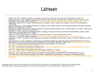 Lähteet
• Nasseri ym. 2011. Single cell protein: production and process. American Journal of Food Technology 6:103-116.
• Savon Valdes ym. 2017. Mulberry, moringa and tithonia in animal feed, and other uses. Results in Latin America and the
Caribbean. FAO, Rome, Italy; ICA Cuba. http://www.feedipedia.org/sites/default/files/public/savonvaldes_2017.pdf
• Shepherd & Jackson 2013. Global fishmeal and fish-oil supply: inputs, outputs and markets. Journal of Fish Biology 83:
1046-1066.
• Slade & Bauen 2013. Micro-algae cultivation for biofuels: cost, energy balance, environmental impacts and future prospects.
Biomass and Bioenergy 53: 29-38.
• Smaling ym. 2008. From forest to waste: assessment of the Brazilian soybean chain, using nitrogen as a marker. Agriculture,
Ecosystems and Environment 128:185-195.
• Sprague ym. 2016. Impact of sustainable feeds on omega-3 long-chain fatty acid levels in farmed Atlantic salmon, 2006-
2015. Nature Scientific Reports 6: 21892.
• Tikam ym. 2013. Pangola grass as forage for ruminant animals: a review. SpringerPlus 2:604.
• UniBio 2017. UniProtein product catalogue. https://issuu.com/unibiogroup/docs/uniprotein__product_catalogue
• Ytrestøyl ym. 2015. Utilisation of feed resources in production of Atlantic salmon (Salmo salar) in Norway. Aquaculture 448:
365-374.
• Van Krimpen ym. 2013. Cultivation, processing and nutritional aspects for pigs and poultry of European protein sources as
alternatives for imported soybean products. Wageningen UR Livestock Research. Report 662. http://edepot.wur.nl/250643
• VTT 2015. Tiekartta Suomen proteiiniomavaraisuuden parantamiseksi. VTT Visions 6.
http://www.vtt.fi/inf/pdf/visions/2015/V6.pdf
• VTT 2017. The making of bioeconomy transformation. http://makingoftomorrow.com/wp-content/uploads/2017/02/The-
Making-of-Bioeconomy-Transformation-2017.pdf
• VTT 2017. Protein feed and bioplastic from farm biogas. Tiedote 17.11.2016.
http://www.vttresearch.com/media/news/protein-feed-and-bioplastic-from-farm-biogas
• Walsh ym. 2015. New feed resources key to ambitious climate targets. Carbon Balance and Management 10: 26.
• Yli-Kokkila 2016. Pikkulimaska vesistöjen ravinteiden hyödyntäjänä. Opinnäytetyö, Jyväskylän ammattikorkeakoulu.
https://www.theseus.fi/bitstream/handle/10024/113149/Pikkulimaska%20vesistojen%20ravinteiden%20hyodyntajana.pdf?s
equence=1
Marjukka Lamminen
marjukka.lamminen@helsinki.fi
45
Aloitusdian kuvat: Forest and Kim Star/Flickr CC-BY, NEO/Flickr CC-BY-NC-SA, Tom Hoyle/Flickr CC-BY-NC-SA, Jane Dickson/Flickr
CC-BY-SA, Jean-Francois Brousseau/Flickr CC-BY-NC, Carmen Eisbär/Flickr CC-BY-NC-SA, Maarit Lundbäck/Flickr CC-BY
 