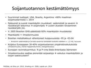 Soijantuotannon kestämättömyys
• Suurimmat tuottajat: USA, Brasilia, Argentiina >80% maailman
soijantuotannosta v. 2014
• Epäsuorat ja suorat maankäytön muutokset: sademetsät ja savanni 
nautakarjan laidunnus  soijanviljely  uusien alueiden raivaaminen
nautakarjalle jne.
• V. 2005 Brasilian GHG-päästöistä 60% maankäytön muutoksista
• Maankäyttö ↔ ilmastonmuutos
• Brasilian metsähakkuut vähentyneet huippuvuosista -95 ja -03-04
– Amazonin sademetsää ja Cerrado-savannia hävitetään kuitenkin edelleen n. 1,2 milj. ha/vuosi
• Kuljetus Eurooppaan 30-40% soijantuotannon ympäristövaikutuksista
(ilmastonmuutos, merien happamoituminen, energiankulutus)
• Euroopan ravinnekuormitus: N ja P-virta Etelä-Amerikasta Itämereen
• Ilmastonmuutos saattaa pienentää soijasatoja  vaikutus maankäyttöön ja
soijan saatavuuteen?
7
FAOStat, da Silva ym. 2010, Smaling ym. 2008, Lapola ym. 2014
 
