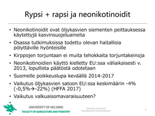 Rypsi + rapsi ja neonikotinoidit
• Neonikotinoidit ovat öljykasvien siementen peittauksessa
käytettyjä kasvinsuojeluaineita
• Osassa tutkimuksissa todettu olevan haitallisia
pölyttäville hyönteisille
• Kirppojen torjuntaan ei muita tehokkaita torjuntakeinoja
• Neonikotinoidien käyttö kielletty EU:ssa väliaikaisesti v.
2013, lopullista päätöstä odotetaan
• Suomelle poikkeuslupa keväällä 2014-2017
• Vaikutus öljykasvien satoon EU:ssa keskimäärin -4%
(-0,5%-22%) (HFFA 2017)
• Vaikutus valkuaisomavaraisuuteen?
Marjukka Lamminen
marjukka.lamminen@helsinki.fi
8
 