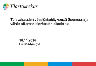 Tulevaisuuden väestönkehityksestä Suomessa ja 
vähän ulkomaalaisväestön elinoloista 
18.11.2014 
Pekka Myrskylä 
 