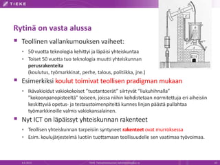 Rytinä on vasta alussa
 Teollinen vallankumouksen vaiheet:
 50 vuotta teknologia kehittyi ja läpäisi yhteiskuntaa
 Toiset 50 vuotta tuo teknologia muutti yhteiskunnan
perusrakenteita
(koulutus, työmarkkinat, perhe, talous, politiikka, jne.)
 Esimerkiksi koulut toimivat teollisen pradigman mukaan
 Ikävakioidut vakiokokoiset ”tuotantoerät” siirtyvät ”liukuhihnalla”
”kokoonpanopisteeltä” toiseen, joissa niihin kohdistetaan normitettuja eri aiheisiin
keskittyviä opetus- ja testaustoimenpiteitä kunnes linjan päästä pullahtaa
työmarkkinoille valmis vakiokansalainen.
 Nyt ICT on läpäissyt yhteiskunnan rakenteet
 Teollisen yhteiskunnan tarpeisiin syntyneet rakenteet ovat murroksessa
 Esim. koulujärjestelmä luotiin tuottamaan teollisuudelle sen vaatimaa työvoimaa.
6.6.2013 TIEKE Tietoyhteiskunnan kehittämiskeskus ry 10
 