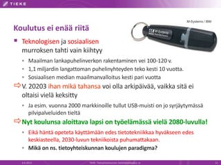 M-Systems / IBM
Koulutus ei enää riitä
 Teknologisen ja sosiaalisen
murroksen tahti vain kiihtyy
 Maailman lankapuhelinverkon rakentaminen vei 100-120 v.
 1,1 miljardin langattoman puhelinyhteyden teko kesti 10 vuotta.
 Sosiaalisen median maailmanvalloitus kesti pari vuotta
V. 20203 ihan mikä tahansa voi olla arkipäivää, vaikka sitä ei
oltaisi vielä keksitty
 Ja esim. vuonna 2000 markkinoille tullut USB-muisti on jo syrjäytymässä
pilvipalveluiden tieltä
Nyt koulunsa aloittava lapsi on työelämässä vielä 2080-luvulla!
 Eikä häntä opeteta käyttämään edes tietotekniikkaa hyväkseen edes
keskiasteella, 2030-luvun tekniikoista puhumattakaan.
 Mikä on ns. tietoyhteiskunnan koulujen paradigma?
6.6.2013 TIEKE Tietoyhteiskunnan kehittämiskeskus ry 11
 