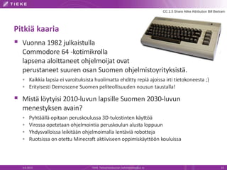 Pitkiä kaaria
 Vuonna 1982 julkaistulla
Commodore 64 -kotimikrolla
lapsena aloittaneet ohjelmoijat ovat
perustaneet suuren osan Suomen ohjelmistoyrityksistä.
 Kaikkia lapsia ei varoituksista huolimatta ehditty repiä ajoissa irti tietokoneesta ;)
 Erityisesti Demoscene Suomen peliteollisuuden nousun taustalla!
 Mistä löytyisi 2010-luvun lapsille Suomen 2030-luvun
menestyksen avain?
 Pyhtäällä opitaan peruskoulussa 3D-tulostinten käyttöä
 Virossa opetetaan ohjelmointia peruskoulun alusta loppuun
 Yhdysvalloissa leikitään ohjelmoimalla lentäviä robotteja
 Ruotsissa on otettu Minecraft aktiiviseen oppimiskäyttöön kouluissa
6.6.2013 TIEKE Tietoyhteiskunnan kehittämiskeskus ry 13
CC 2.5 Share Alike Attribution Bill Bertram
 