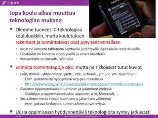 Jopa koulu alkaa muuttua
teknologian mukana
 Olemme tuoneet IC-teknologiaa
koululuokkiin, mutta koulutuksen
rakenteet ja toimintatavat ovat pysyneet ennallaan
 Kirjat on korvattu tableteilta luettavilla ja tehtävillä digitaalisilla materiaaleilla
 Liitutaulut on korvattu videotykeillä ja smart boardeilla
 Reissuvihkot on korvattu Wilmalla
 Valmiita toimintatapoja olisi, mutta ne rikkoisivat tutut kuviot
 Pelit, mobiili-, yhteisöllinen, jaettu, etä-, virtuaali-, ym. jne. etc. oppiminen.
– Esim. paikannusta hyödyntävä larp-peli maastossa
– http://www.svt.se/nyheter/sverige/alla-maste-spela-minecraft-i-deras-skola
 Avointen oppimateriaalien luominen ja jakaminen yhdessä
– Sisältöjen ja oppimissovellusten appstore, wiki, Minecraft, …
 Sosiaalinen media tiedon luomisen ja jakamisen välineenä
– esim. jatkuva keskustelu tunnin aiheesta twitterissä.
 Uusia oppimisessa hyödynnettäviä teknologioita syntyy jatkuvasti
6.6.2013 TIEKE Tietoyhteiskunnan kehittämiskeskus ry 14
 