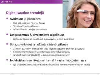 Digitalisaation trendejä
 Avoimuus ja jakaminen
 Olet sitä mitä jaat (Teemu Arina)
 ”Ilmainen” on hyvä bisnes
 Julkishallinnon tietojen avaaminen
 Langattomuus & täydennetty todellisuus
 Digitaaliset palvelut muuttuvat läpinäkyviksi ja ovat aina läsnä
 Data, sovellukset ja laskenta siirtyvät pilveen
 Gartner: 2014 Pilvi ensisijainen tapa käyttää tietoyhteiskunnan palveluita
 Tietoliikenneyhteyksien luotettavuuden merkitys korostuu
 Juridiset riskit: lainsäädäntö ja kansainväliset sopimukset
 Joukkoistamisen liiketoimintamallit vasta muotoutumassa
 Työ ulkoistetaan määrittelemättömälle joukolle ihmisiä avoimen kutsun kautta
6.6.2013 TIEKE Tietoyhteiskunnan kehittämiskeskus ry 15
Google
 