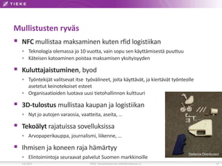 Mullistusten ryväs
 NFC mullistaa maksaminen kuten rfid logistiikan
 Teknologia olemassa jo 10 vuotta, vain sopu sen käyttämisestä puuttuu
 Käteisen katoaminen poistaa maksamisen yksityisyyden
 Kuluttajaistuminen, byod
 Työntekijät valitsevat itse työvälineet, joita käyttävät, ja kiertävät työnteolle
asetetut keinotekoiset esteet
 Organisaatioiden luotava uusi tietohallinnon kulttuuri
 3D-tulostus mullistaa kaupan ja logistiikan
 Nyt jo autojen varaosia, vaatteita, aseita, …
 Tekoälyt rajatuissa sovelluksissa
 Arvopaperikauppa, journalismi, liikenne, …
 Ihmisen ja koneen raja hämärtyy
 Elintoimintoja seuraavat palvelut Suomen markkinoille
6.6.2013 TIEKE Tietoyhteiskunnan kehittämiskeskus ry 17
Defence Distributed
 