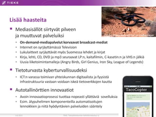 Lisää haasteita
 Mediasisällöt siirtyvät pilveen
ja muuttuvat palveluiksi
 On-demand-mediapalvelut korvaavat broadcast-mediat
 Internet on syrjäyttämässä Television
 Lukulaitteet syrjäyttävät myös Suomessa lehdet ja kirjat
 Kirja, lehti, CD, DVD ja mp3 seuraavat LP:n, kaitafilmin, C-kasetin:n ja VHS:n jälkiä
 Uusia liiketoimintamalleja (Angry Birds, Girl Genius, Iron Sky, League of Legends)
 Tietoturvasta kyberturvallisuudeksi
 ICT:n varassa toimivan yhteiskunnan digitaalista ja fyysistä
infrastruktuuria vastaan voidaan iskeä tietoverkkojen kautta
 Autotallinörttien innovaatiot
 Avoin innovaatioprosessi tuottaa nopeasti yllättäviä sovelluksia
 Esim. älypuhelimen komponenteilla automatisoitujen
lennokkien ja niitä hyödyntävien palveluiden sääntely
6.6.2013 TIEKE Tietoyhteiskunnan kehittämiskeskus ry 19
CC 3.0 Share Alike Attribution Halftermeyer
 