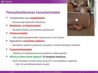 Tietoyhteiskunnan kansalaistaidot
 Tietotekniikan peruskäyttötaidot
 Osaamisvaje kaikissa(!) ikäluokissa
 Medialuku- ja kirjoitustaidot
 Amatöörimedian journalistiset pelisäännöt
 Tietoturvataidot
 Edes tietoturvapalveluiden tietoturvaan ei voi luottaa
 Digitaalinen sosiaalinen pääoma
 Sosiaalinen pääoma pudonnut sosiaalisen median kehityksen tahdista
 Tiedonhallintataidot
 Infoähky on tietoyhteiskunnan keskeinen työterveysriski
 Missä ja miten nämä opitaan? Ei ainakaan koulussa.
 Suomi Euroopan ainoita maita, jossa ICT ei ole pakollinen oppiaine
– Edes 10-sormijärjestelmää ei opita!
6.6.2013 TIEKE Tietoyhteiskunnan kehittämiskeskus ry 20
CC2.0SharealikeAttributionDeryckHodge
 