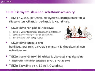 TIEKE Tietoyhteiskunnan kehittämiskeskus ry
 TIEKE on v. 1981 perustettu tietoyhteiskunnan puolueeton ja
riippumaton vaikuttaja, verkottaja ja vauhdittaja.
 TIEKEn toiminnan painopisteet ovat
1. Tieto- ja viestintätekniikan osaamisen kehittäminen
2. Sähköisten toimintaprosessien edistäminen
3. Tietoyhteiskunnan tietopalvelut
 TIEKEn toimintatapoja ovat
hankkeet, foorumit, palvelut, seminaarit ja yhteiskunnallinen
vaikuttaminen.
 TIEKEn jäsenenä on yli 80 julkista ja yksityistä organisaatiota
 Jäsenmaksu liikevaihdon perusteella 3 500 €, 1 700 € tai 800 €
 TIEKEn liikevaihto on n. 1,3 milj. € vuodessa
 TIEKEssä työskentelee 12 henkilöä2013 TIEKE Tietoyhteiskunnan kehittämiskeskus ry 24
 