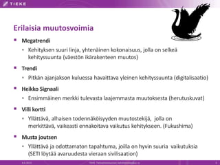 Erilaisia muutosvoimia
 Megatrendi
 Kehityksen suuri linja, yhtenäinen kokonaisuus, jolla on selkeä
kehityssuunta (väestön ikärakenteen muutos)
 Trendi
 Pitkän ajanjakson kuluessa havaittava yleinen kehityssuunta (digitalisaatio)
 Heikko Signaali
 Ensimmäinen merkki tulevasta laajemmasta muutoksesta (herutuskuvat)
 Villi kortti
 Yllättävä, alhaisen todennäköisyyden muutostekijä, jolla on
merkittävä, vaikeasti ennakoitava vaikutus kehitykseen. (Fukushima)
 Musta joutsen
 Yllättävä ja odottamaton tapahtuma, joilla on hyvin suuria vaikutuksia
(SETI löytää avaruudesta vieraan sivilisaation)
6.6.2013 TIEKE Tietoyhteiskunnan kehittämiskeskus ry 5
 