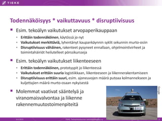 Todennäköisyys * vaikuttavuus * disruptiivisuus
 Esim. tekoälyn vaikutukset arvopaperikauppaan
 Erittäin todennäköinen, käytössä jo nyt
 Vaikutukset merkittäviä, lyhentänyt kaupankäynnin syklit sekunnin murto-osiin
 Disruptiivisuus vähäinen, rakenteet pysyneet ennallaan, ohjelmointivirheet ja
toimintahäiriöt heilutelleet pörssikursseja
 Esim. tekoälyn vaikutukset liikenteeseen
 Erittäin todennäköinen, prototyypit jo liikenteessä
 Vaikutukset erittäin suuria logistiikkaan, liikenteeseen ja liikennerakentamiseen
 Disruptiivisuus erittäin suuri, esim. ajoneuvojen määrä putoaa kolmannekseen ja
kuljettajien määrä murto-osaan nykyisestä
 Molemmat vaativat sääntelyä ja
viranomaisvalvontaa ja liikenne
rakennemuutostoimenpiteitä
6.6.2013 TIEKE Tietoyhteiskunnan kehittämiskeskus ry 6
Google
 