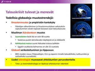 Talouskriisit tulevat ja menevät
Todellisia globaaleja muutostrendejä:
 Ilmastonmuutos ja ympäristön kantokyky
– Päästöjen vähentäminen ja ilmastonmuutoksen vaikutuksiin
sopeutuminen vievät nopeasti kasvavan osan talouskasvusta
 Maailman ikärakenteen muutos
1. Suomalaisten keski-ikä on noin 40-vuotta
• Vaaleissa puolet äänioikeuden käyttäjistä on jo eläkkeellä
2. Kehittyvissä maissa suuret ikäluokat tulossa työikään
• Egyptin asukkaista kolmannes on alle 15-vuotiaita
 Globaali verkostoituminen ja riippuvuus
– BRIC-maiden nousu Yhdysvaltojen, EU:n ja Japanin rinnalle taloudellisiksi, kulttuurisiksi ja
sotilaallisiksi suurvalloiksi.
 Uudet teknologiat muovaavat yhteiskuntien perusrakenteita
– Tieto- ja viestintäteknologia on läpäissyt yhteiskunnan rakenteet
UCAR
 