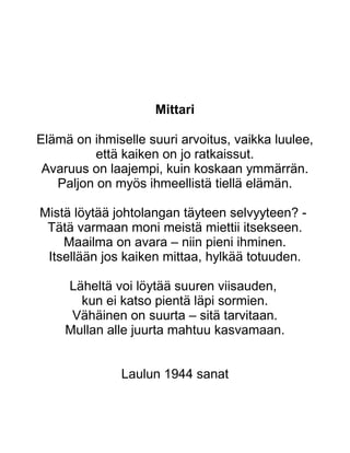 Mittari
Elämä on ihmiselle suuri arvoitus, vaikka luulee,
että kaiken on jo ratkaissut.
Avaruus on laajempi, kuin koskaan ymmärrän.
Paljon on myös ihmeellistä tiellä elämän.
Mistä löytää johtolangan täyteen selvyyteen? -
Tätä varmaan moni meistä miettii itsekseen.
Maailma on avara – niin pieni ihminen.
Itsellään jos kaiken mittaa, hylkää totuuden.
Läheltä voi löytää suuren viisauden,
kun ei katso pientä läpi sormien.
Vähäinen on suurta – sitä tarvitaan.
Mullan alle juurta mahtuu kasvamaan.
Laulun 1944 sanat
 