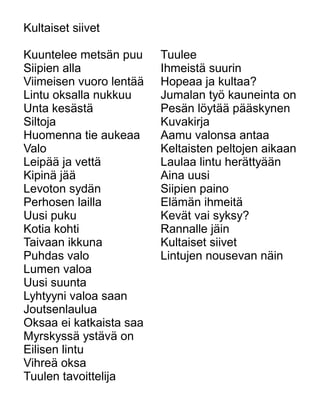 Kultaiset siivet
Kuuntelee metsän puu
Siipien alla
Viimeisen vuoro lentää
Lintu oksalla nukkuu
Unta kesästä
Siltoja
Huomenna tie aukeaa
Valo
Leipää ja vettä
Kipinä jää
Levoton sydän
Perhosen lailla
Uusi puku
Kotia kohti
Taivaan ikkuna
Puhdas valo
Lumen valoa
Uusi suunta
Lyhtyyni valoa saan
Joutsenlaulua
Oksaa ei katkaista saa
Myrskyssä ystävä on
Eilisen lintu
Vihreä oksa
Tuulen tavoittelija
Tuulee
Ihmeistä suurin
Hopeaa ja kultaa?
Jumalan työ kauneinta on
Pesän löytää pääskynen
Kuvakirja
Aamu valonsa antaa
Keltaisten peltojen aikaan
Laulaa lintu herättyään
Aina uusi
Siipien paino
Elämän ihmeitä
Kevät vai syksy?
Rannalle jäin
Kultaiset siivet
Lintujen nousevan näin
 