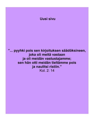 ”... pyyhki pois sen kirjoituksen säädöksineen,
joka oli meitä vastaan
ja oli meidän vastustajamme;
sen hän otti meidän tieltämme pois
ja naulitsi ristiin.”
Kol. 2: 14
Uusi sivu
 