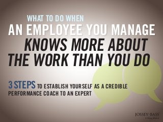 WHAT TO DO WHEN 
3 STEPS TO ESTABLISH YOURSELF AS A CREDIBLE 
PERFORMANCE COACH TO AN EXPERT 
AN EMPLOYEE YOU MANAGE 
KNOWS MORE ABOUT 
THE WORK THAN YOU DO 
 