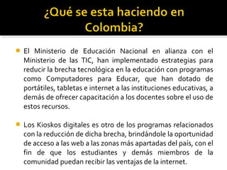  El Ministerio de Educación Nacional en alianza con el
Ministerio de las TIC, han implementado estrategias para
reducir la brecha tecnológica en la educación con programas
como Computadores para Educar, que han dotado de
portátiles, tabletas e internet a las instituciones educativas, a
demás de ofrecer capacitación a los docentes sobre el uso de
estos recursos.
 Los Kioskos digitales es otro de los programas relacionados
con la reducción de dicha brecha, brindándole la oportunidad
de acceso a las web a las zonas más apartadas del país, con el
fin de que los estudiantes y demás miembros de la
comunidad puedan recibir las ventajas de la internet.
 