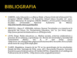  CABERO, Julio. Educación 2.0 ¿Marca, Moda o Nueva Visión de la Educación? En:
Congreso CREAD ANDES y III Encuentro Virtual Educa Ecuador (3°: 2010:
Ecuador) Memorias III Congreso CREAD ANDES y III Encuentro Virtual Educa
Ecuador: Universidad Nacional Autónoma de México.
http://hdl.handle.net/123456789/2801
 DRISCOLL, Marcy P. VERGARA, Adriana. Nuevas Tecnologías y su impacto en la
educación del futuro. En: Pensamiento Educativo. Vol. 21. [en línea] (1997).
http://www.pensamientoeducativo.uc.cl/files/journals/
 LEVIS, Diego. Redes educativas 2.1. Medios sociales, entornos colaborativos y
procesos de en­señanza y aprendizaje. En: Revista de Universidad y Sociedad del
Conocimiento (RUSC). Vol. 8, nº 1[en línea] (2011)
<http://rusc.uoc.edu/ojs/index.php/rusc/article/view/v8n1­levis/v8n1­levis>[citado
18 de enero de 2013] ISSN 1698­580X
 CLARO, Magdalena. Impacto de las TIC en los aprendizajes de los estudiantes:
Estado del Arte. Santiago de Chile, 2010, 28 h. Documento Proyecto. Comisión
Económica para América Latina y El Caribe (CEPAL). Disponible en el catálogo de
Publicaciones de la CEPAL: <http://www.eclac.org/publicaciones/>
 