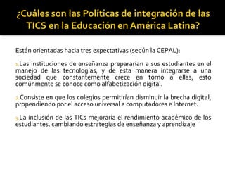 Están orientadas hacia tres expectativas (según la CEPAL):
1.Las instituciones de enseñanza prepararían a sus estudiantes en el
manejo de las tecnologías, y de esta manera integrarse a una
sociedad que constantemente crece en torno a ellas, esto
comúnmente se conoce como alfabetización digital.
2.Consiste en que los colegios permitirían disminuir la brecha digital,
propendiendo por el acceso universal a computadores e Internet.
3.La inclusión de las TICs mejoraría el rendimiento académico de los
estudiantes, cambiando estrategias de enseñanza y aprendizaje
 