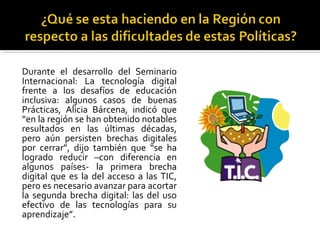 Durante el desarrollo del Seminario
Internacional: La tecnología digital
frente a los desafíos de educación
inclusiva: algunos casos de buenas
Prácticas, Alicia Bárcena, indicó que
“en la región se han obtenido notables
resultados en las últimas décadas,
pero aún persisten brechas digitales
por cerrar”, dijo también que “se ha
logrado reducir –con diferencia en
algunos países- la primera brecha
digital que es la del acceso a las TIC,
pero es necesario avanzar para acortar
la segunda brecha digital: las del uso
efectivo de las tecnologías para su
aprendizaje”.
 
