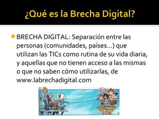  BRECHA DIGITAL: Separación entre las
personas (comunidades, países…) que
utilizan las TICs como rutina de su vida diaria,
y aquellas que no tienen acceso a las mismas
o que no saben cómo utilizarlas, de
www.labrechadigital.com
 