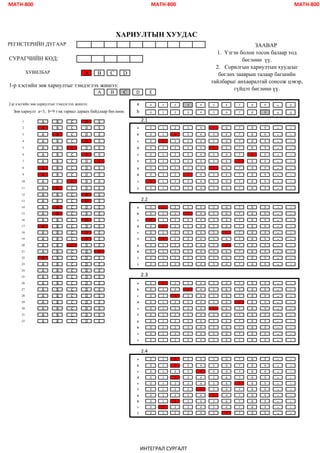 MATH-800 MATH-800 MATH-800
СУРАГЧИЙН КОД:
A B C D
1-р хэсгийн зөв хариултыг тэмдэглэх жишээ:
A B C D E
2-р хэсгийн зөв хариултыг тэмдэглэх жишээ: 0 1 2 3 4 5 6 7 8 9 - ±
0 1 2 3 4 5 6 7 8 9
- ±
1 A B C D E
2 A B C D E a 0 1 2 3 4 5 6 7 8 9 - ±
3 A B C D E b 0 1 2 3 4 5 6 7 8 9 - ±
4 A B C D E c 0 1 2 3 4 5 6 7 8 9 - ±
5 A B C D E d 0 1 2 3 4 5 6 7 8 9 - ±
6 A B C D E e 0 1 2 3 4 5 6 7 8 9 - ±
7 A B C D E f 0 1 2 3 4 5 6 7 8 9 - ±
8 A B C D E g 0 1 2 3 4 5 6 7 8 9 - ±
9 A B C D E h 0 1 2 3 4 5 6 7 8 9 - ±
10 A B C D E i 0 1 2 3 4 5 6 7 8 9 - ±
11 A B C D E j 0 1 2 3 4 5 6 7 8 9 - ±
12 A B C D E
13 A B C D E
14 A B C D E a 0 1 2 3 4 5 6 7 8 9 - ±
15 A B C D E b 0 1 2 3 4 5 6 7 8 9 - ±
16 A B C D E c 0 1 2 3 4 5 6 7 8 9 - ±
17 A B C D E d 0 1 2 3 4 5 6 7 8 9 - ±
18 A B C D E e 0 1 2 3 4 5 6 7 8 9 - ±
19 A B C D E f 0 1 2 3 4 5 6 7 8 9 - ±
20 A B C D E g 0 1 2 3 4 5 6 7 8 9 - ±
21 A B C D E h 0 1 2 3 4 5 6 7 8 9 - ±
22 A B C D E i 0 1 2 3 4 5 6 7 8 9 - ±
23 A B C D E j 0 1 2 3 4 5 6 7 8 9 - ±
24 A B C D E
25 A B C D E
26 A B C D E a 0 1 2 3 4 5 6 7 8 9 - ±
27 A B C D E b 0 1 2 3 4 5 6 7 8 9 - ±
28 A B C D E c 0 1 2 3 4 5 6 7 8 9 - ±
29 A B C D E d 0 1 2 3 4 5 6 7 8 9 - ±
30 A B C D E e 0 1 2 3 4 5 6 7 8 9 - ±
31 A B C D E f 0 1 2 3 4 5 6 7 8 9 - ±
32 A B C D E g 0 1 2 3 4 5 6 7 8 9 - ±
h 0 1 2 3 4 5 6 7 8 9 - ±
i 0 1 2 3 4 5 6 7 8 9 - ±
j 0 1 2 3 4 5 6 7 8 9 - ±
a 0 1 2 3 4 5 6 7 8 9 - ±
b 0 1 2 3 4 5 6 7 8 9 - ±
c 0 1 2 3 4 5 6 7 8 9 - ±
d 0 1 2 3 4 5 6 7 8 9 - ±
e 0 1 2 3 4 5 6 7 8 9 - ±
f 0 1 2 3 4 5 6 7 8 9 - ±
g 0 1 2 3 4 5 6 7 8 9 - ±
h 0 1 2 3 4 5 6 7 8 9 - ±
i 0 1 2 3 4 5 6 7 8 9 - ±
j 0 1 2 3 4 5 6 7 8 9 - ±
ХАРИУЛТЫН ХУУДАС
ХУВИЛБАР
2.4
2.3
2.2
Зөв хариулт a=3, b=9 гэж гарвал дараах байдлаар бөглөнө. b
a
2.1
ЗААВАР
1. Үзгэн болон тосон балаар тод
бөглөнө үү.
2. Сорилгын хариултын хуудсыг
бөглөх зааврын талаар багшийн
тайлбарыг анхааралтай сонсож цэвэр,
гүйцэт бөглөнө үү.
РЕГИСТЕРИЙН ДУГААР:
ИНТЕГРАЛ СУРГАЛТ
 